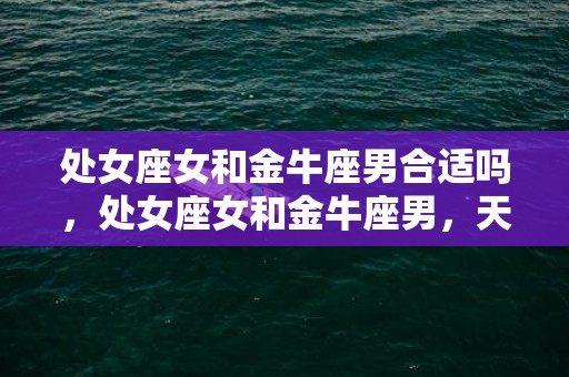 处女座女和金牛座男合适吗，处女座女和金牛座男，天作之合还是水火之间？