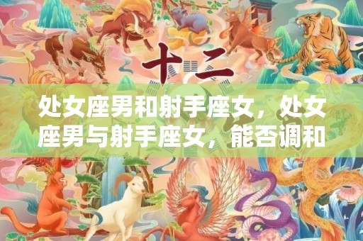 处女座男和射手座女，处女座男与射手座女，能否调和性格差异？
