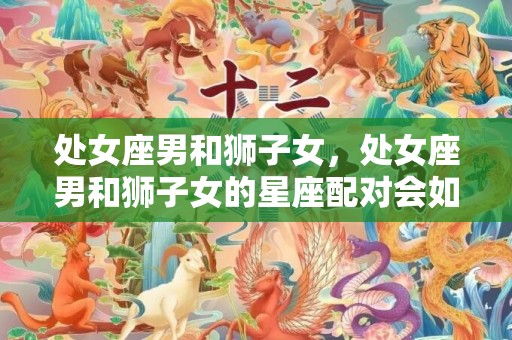 处女座男和狮子女，处女座男和狮子女的星座配对会如何？