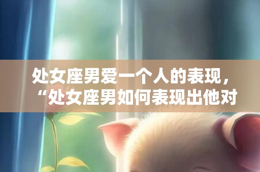 处女座男爱一个人的表现，“处女座男如何表现出他对一个人的爱意？”