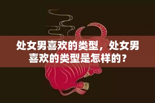 处女男喜欢的类型，处女男喜欢的类型是怎样的？