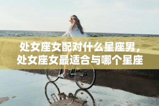 处女座女配对什么星座男，处女座女最适合与哪个星座男深度匹配？