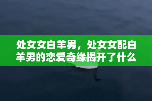 处女女白羊男，处女女配白羊男的恋爱奇缘揭开了什么秘密？
