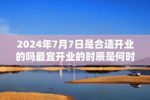 2024年7月7日是合适开业的吗最宜开业的时辰是何时