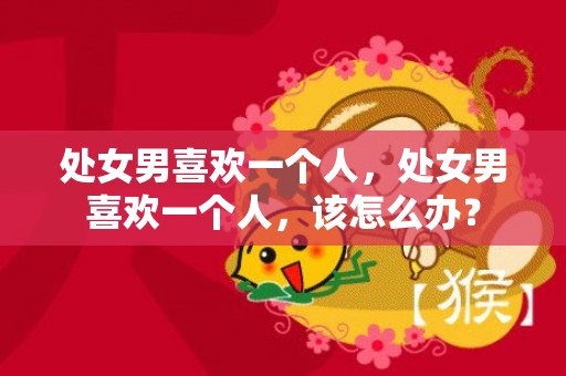 处女男喜欢一个人，处女男喜欢一个人，该怎么办？