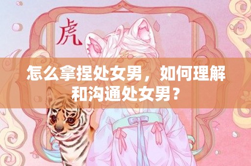 怎么拿捏处女男，如何理解和沟通处女男？