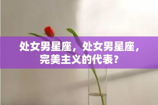 处女男星座，处女男星座，完美主义的代表？