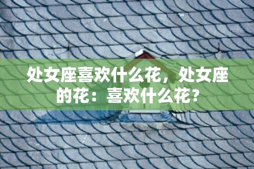 处女座喜欢什么花，处女座的花：喜欢什么花？