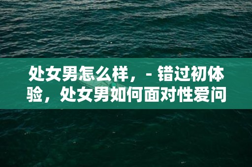 处女男怎么样，- 错过初体验，处女男如何面对性爱问题？