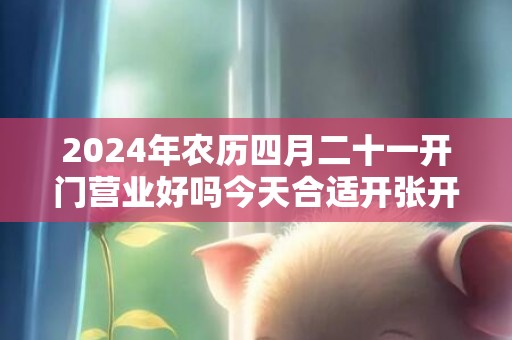 2024年农历四月二十一开门营业好吗今天合适开张开业吗