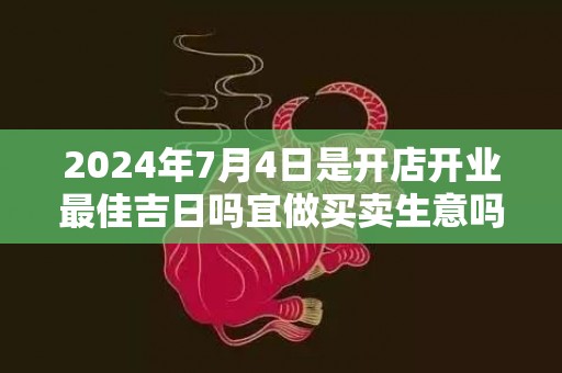 2024年7月4日是开店开业最佳吉日吗宜做买卖生意吗