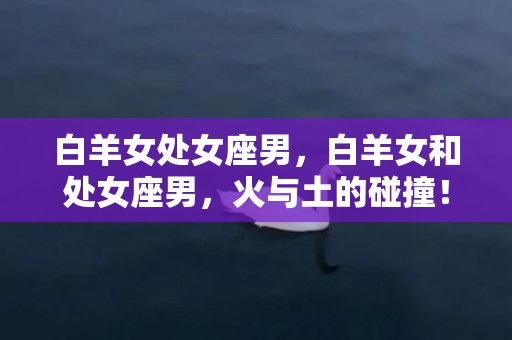 白羊女处女座男，白羊女和处女座男，火与土的碰撞！