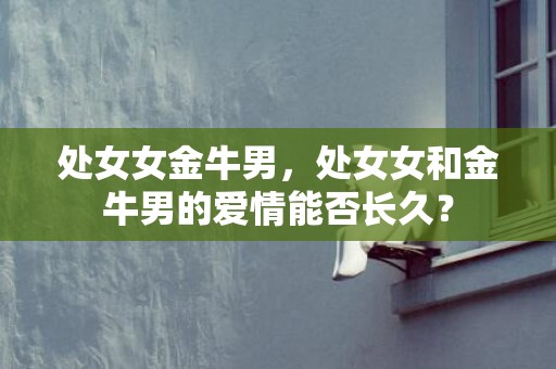 处女女金牛男，处女女和金牛男的爱情能否长久？