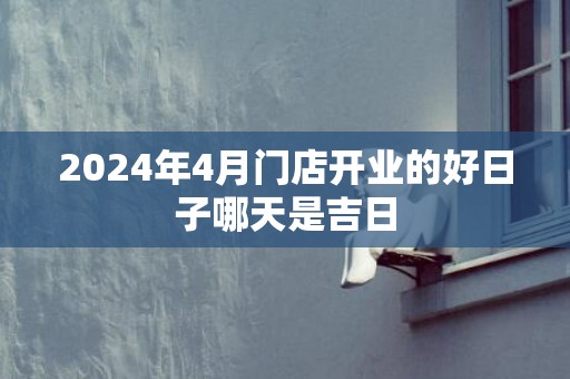 2024年4月门店开业的好日子哪天是吉日