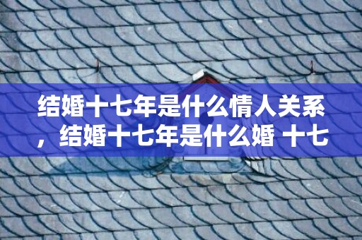 结婚十七年是什么情人关系，结婚十七年是什么婚 十七年纪念日叫什么 夫妻十七年纪念日祝福