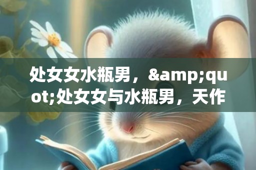 处女女水瓶男，&quot;处女女与水瓶男，天作之合还是美丽谎言？&quot;