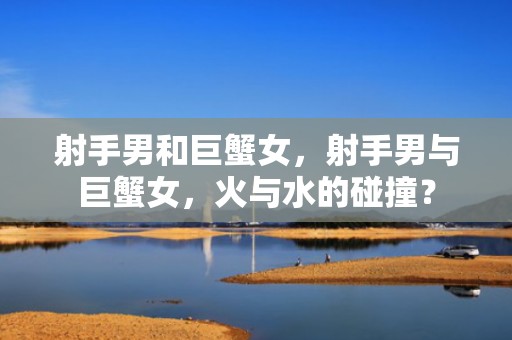 射手男和巨蟹女，射手男与巨蟹女，火与水的碰撞？