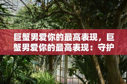 巨蟹男爱你的最高表现，巨蟹男爱你的最高表现：守护一生的爱？