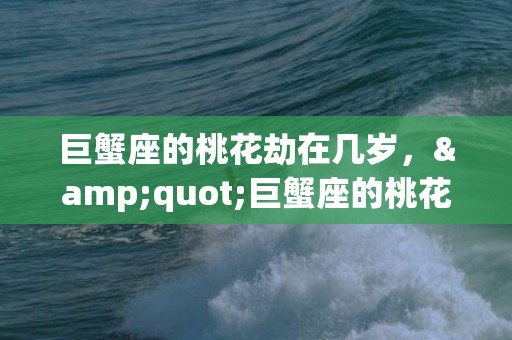 巨蟹座的桃花劫在几岁，&quot;巨蟹座的桃花劫：何时开始？&quot;