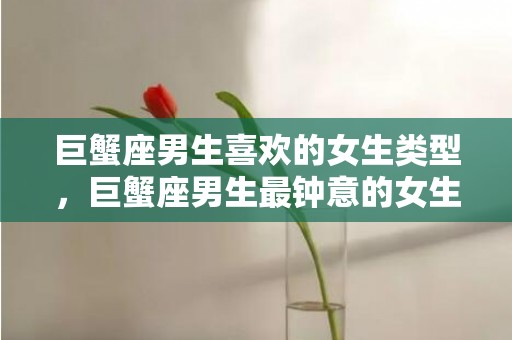 巨蟹座男生喜欢的女生类型，巨蟹座男生最钟意的女生类型如何抓住他们的心灵？