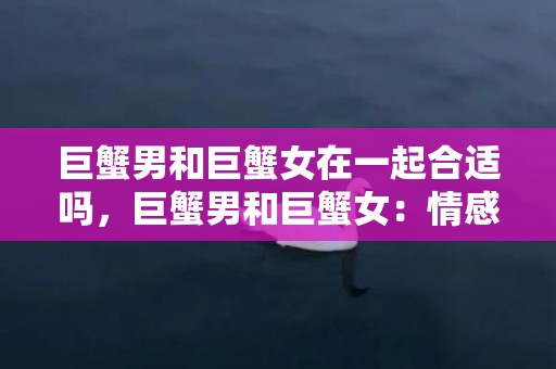巨蟹男和巨蟹女在一起合适吗，巨蟹男和巨蟹女：情感绝配？