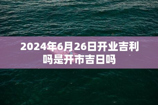 2024年6月26日开业吉利吗是开市吉日吗