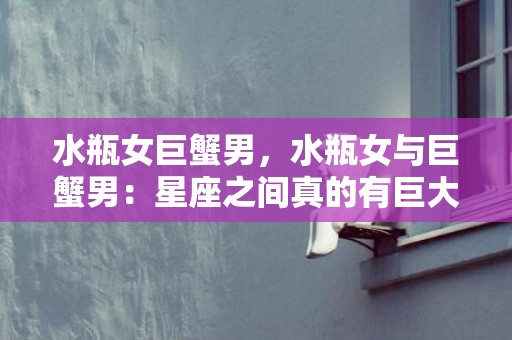 水瓶女巨蟹男，水瓶女与巨蟹男：星座之间真的有巨大的差异吗？