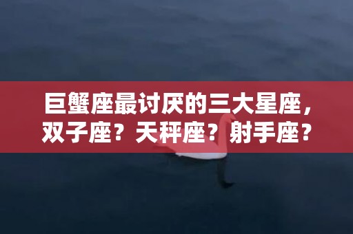 巨蟹座最讨厌的三大星座，双子座？天秤座？射手座？