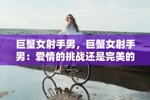 巨蟹女射手男，巨蟹女射手男：爱情的挑战还是完美的组合?