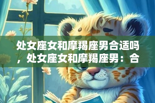 处女座女和摩羯座男合适吗，处女座女和摩羯座男：合适吗？