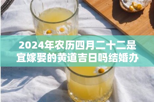 2024年农历四月二十二是宜嫁娶的黄道吉日吗结婚办酒是不是吉日