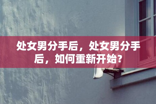 处女男分手后，处女男分手后，如何重新开始？