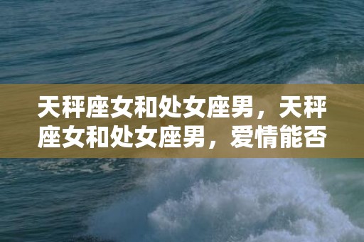天秤座女和处女座男，天秤座女和处女座男，爱情能否找到完美平衡点？