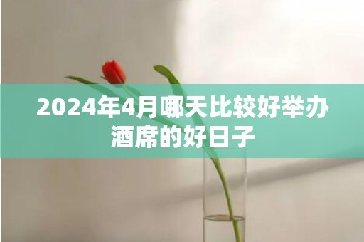 2024年4月哪天比较好举办酒席的好日子