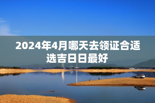 2024年4月哪天去领证合适选吉日日最好