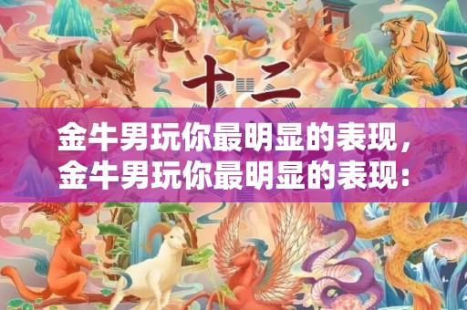 金牛男玩你最明显的表现，金牛男玩你最明显的表现: 真爱还是只是玩玩？