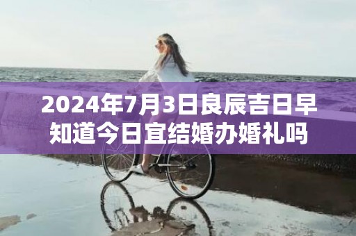 2024年7月3日良辰吉日早知道今日宜结婚办婚礼吗