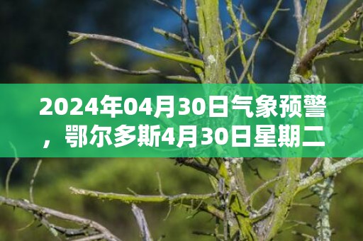 2024年04月30日气象预警，鄂尔多斯4月30日星期二晴最高温度18℃