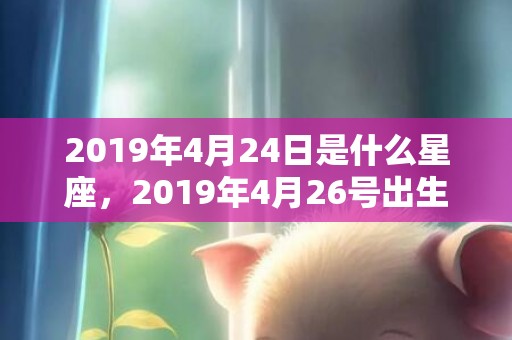 2019年4月24日是什么星座，2019年4月26号出生的女孩起什么名字比较好，五行属什么