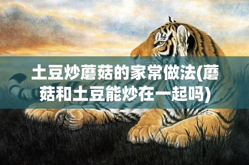 土豆炒蘑菇的家常做法(蘑菇和土豆能炒在一起吗)