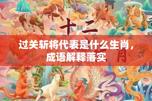 过关斩将代表是什么生肖，成语解释落实