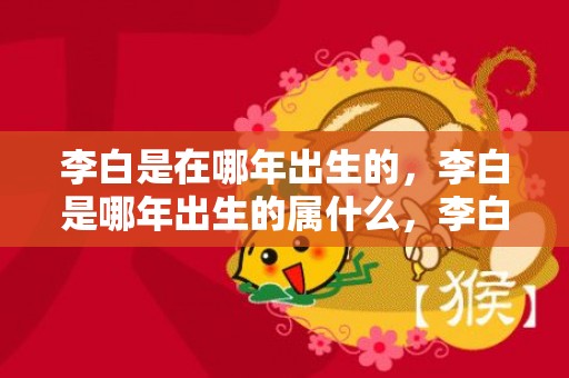 李白是在哪年出生的，李白是哪年出生的属什么，李白的生肖是牛
