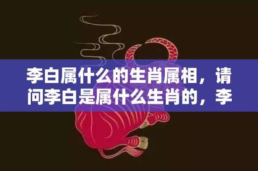 李白属什么的生肖属相，请问李白是属什么生肖的，李白与汪伦之情