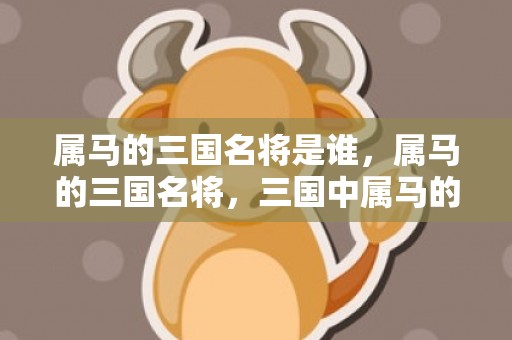 属马的三国名将是谁，属马的三国名将，三国中属马的人物代表