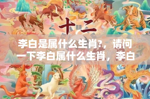 李白是属什么生肖?，请问一下李白属什么生肖，李白安史入幕