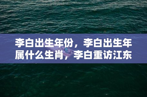 李白出生年份，李白出生年属什么生肖，李白重访江东