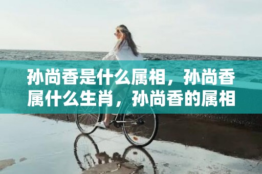 孙尚香是什么属相，孙尚香属什么生肖，孙尚香的属相
