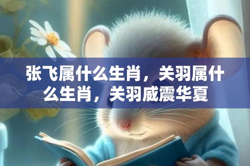 张飞属什么生肖，关羽属什么生肖，关羽威震华夏
