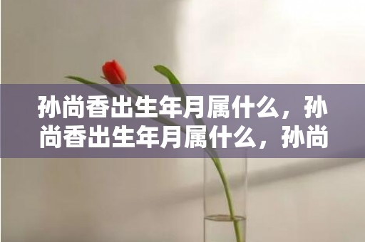 孙尚香出生年月属什么，孙尚香出生年月属什么，孙尚香的生肖是什么