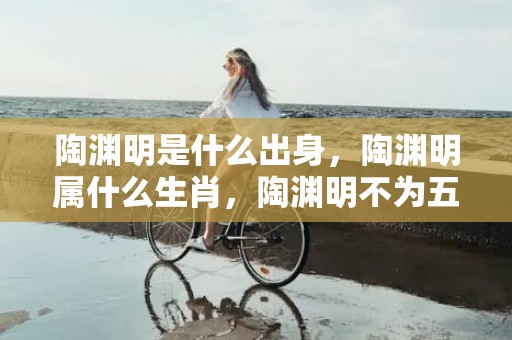 陶渊明是什么出身，陶渊明属什么生肖，陶渊明不为五斗米折腰